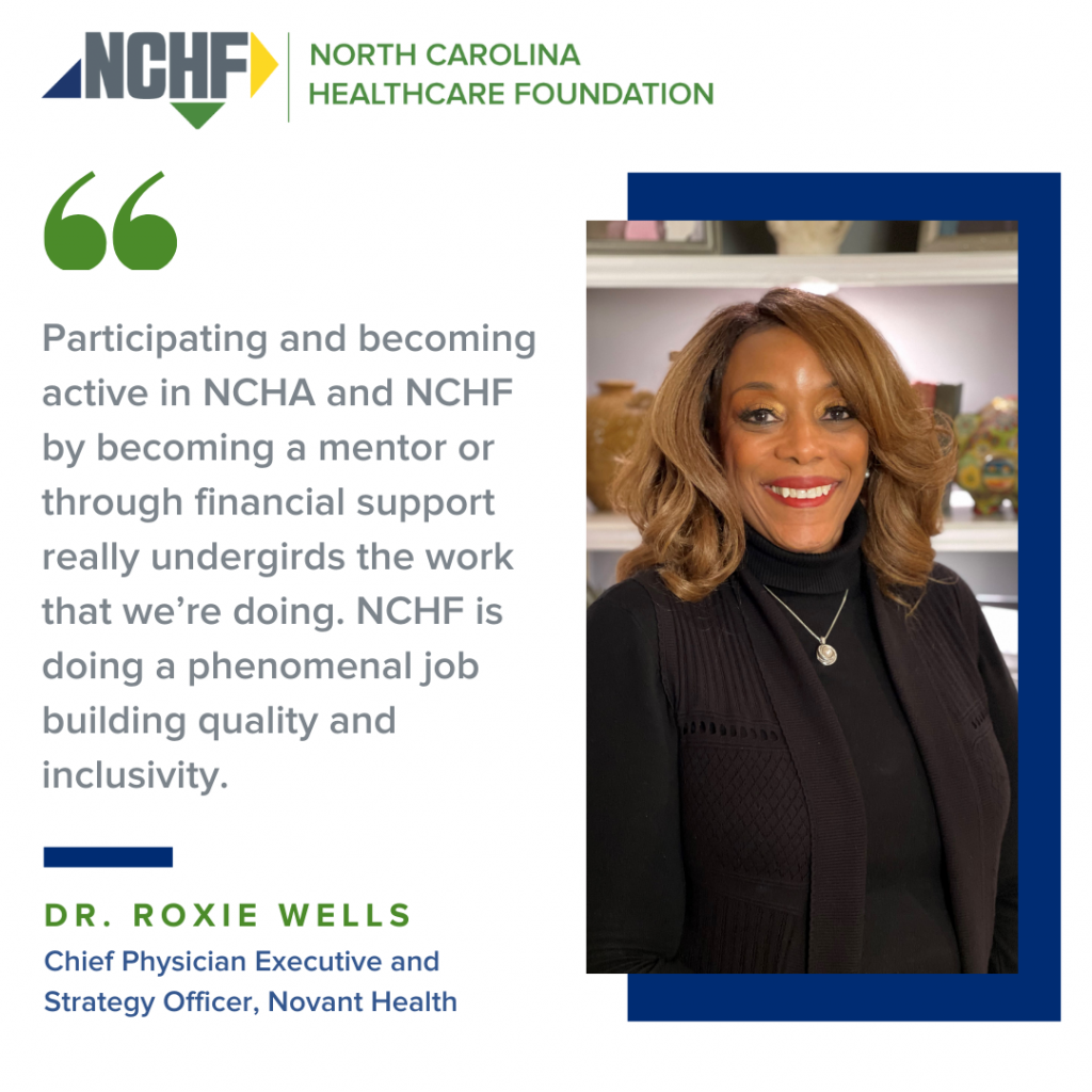 "Participating and becoming active in NCHA and NCHF by becoming a mentor or through financial support really undergirds the work that we're doing. NCHF is doing a phenomenal job building quality and inclusivity." Dr. Roxie Wells, Chief Physician Executive and Strategy Officer, Novant Health